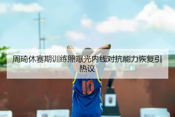 周琦休赛期训练照曝光内线对抗能力恢复引热议