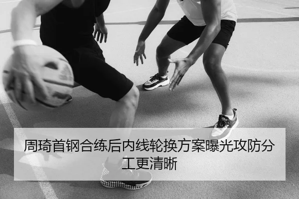 周琦首钢合练后内线轮换方案曝光攻防分工更清晰